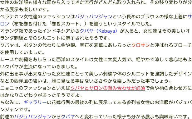 女性のお洋服も様々な国から入ってきた流行がどんどん取り入れられ、その移り変わりが分かる展示も楽しいです。
ペラナカン女性達のファッションはバジュパンジャンという長めのブラウスの様な上着にサロン（布を巻き付けた「巻きスカート」）を纏うというスタイルでした。オランダ領であったインドネシアからクバヤ（Kebaya）が入ると、女性達はその美しいオランダ刺繍とそのシルエットに魅了されたそうです。
クバヤは、ボタンの代わりに金や銀、宝石を豪華にあしらったクロサンと呼ばれるブローチを使用していました。
レースや刺繍をあしらった西洋のスタイルは女性に大変人気で、軽やかで涼しく着心地もよいクバヤが主流になっていきました。
外に出る事が出来なかった女性達にとって美しい刺繍や体のシルエットを強調したデザインなどの西洋風の装いは、誰に見せる事はないささやかな楽しみだった事でしょう。
ニョニャのファッションといえばクバヤとサロンの組み合わせが必須で色や柄の合わせ方にはかなりこだわりがあったそうですよ。
ちなみに、ギャラリーの花嫁行列の最後の列に展示してある参列者女性のお洋服がバジュパンジャンです。
前述のバジュパンジャンからクバヤへと変わっていった様子も分かる展示も興味深いです。